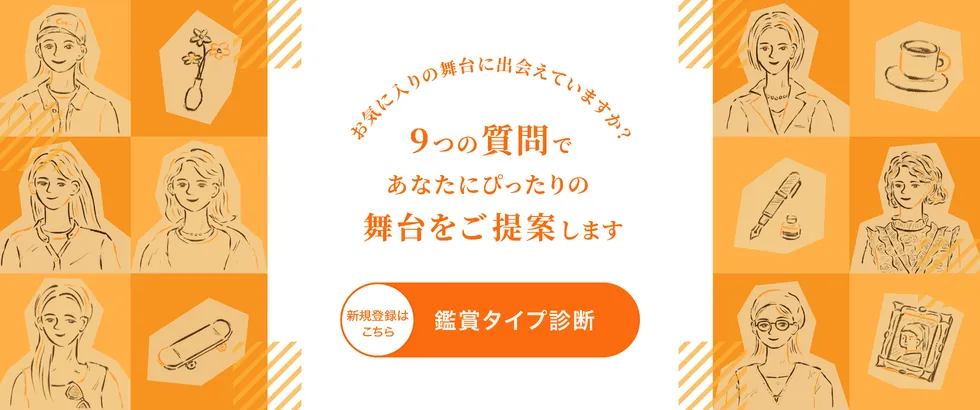 お気に入りの舞台に出会えていますか？9つの質問であなたにぴったりの舞台をご提案します。 新規登録はこちら 鑑賞タイプ診断