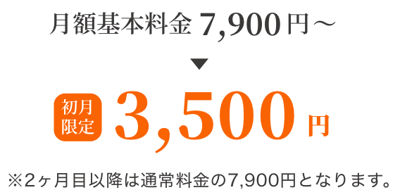 月額料金7,900円→初月限定3,500円 ※2ヶ月目以降は通常料金の7,900円となります。