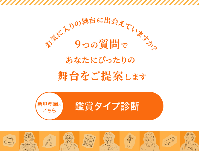 お気に入りの舞台に出会えていますか？9つの質問であなたにぴったりの舞台をご提案します。 新規登録はこちら 鑑賞タイプ診断